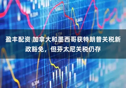 盈丰配资 加拿大和墨西哥获特朗普关税新政豁免，但芬太尼关税仍存