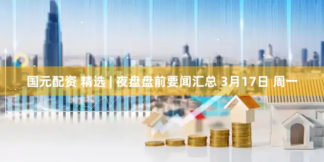 国元配资 精选 | 夜盘盘前要闻汇总 3月17日 周一
