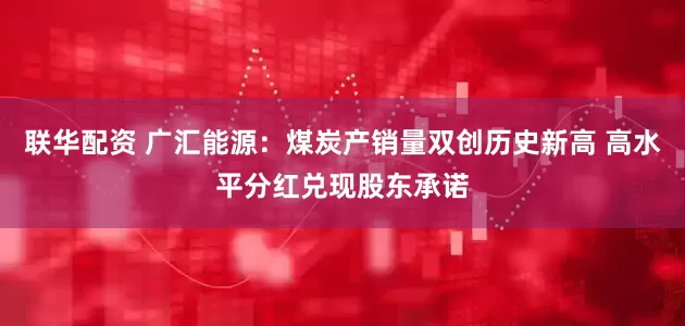 联华配资 广汇能源：煤炭产销量双创历史新高 高水平分红兑现股东承诺