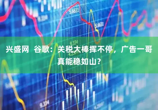 兴盛网  谷歌：关税大棒挥不停，广告一哥真能稳如山？