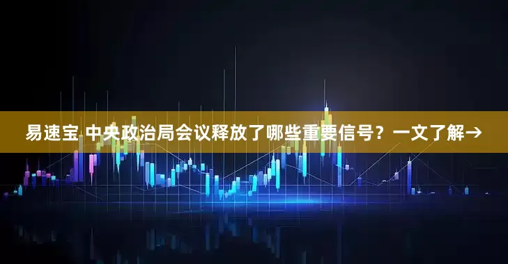 易速宝 中央政治局会议释放了哪些重要信号？一文了解→