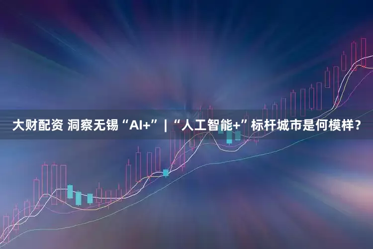大财配资 洞察无锡“AI+” | “人工智能+”标杆城市是何模样？