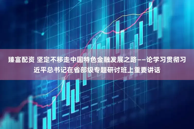 臻富配资 坚定不移走中国特色金融发展之路——论学习贯彻习近平总书记在省部级专题研讨班上重要讲话