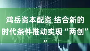 鸿岳资本配资 结合新的时代条件推动实现“两创”