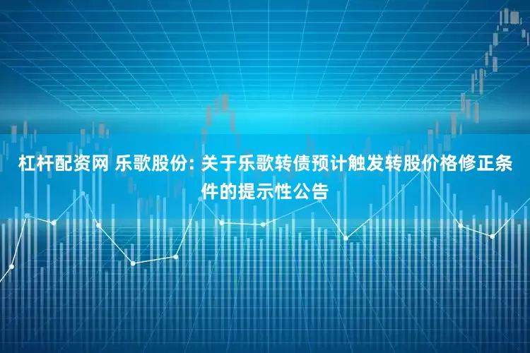 杠杆配资网 乐歌股份: 关于乐歌转债预计触发转股价格修正条件的提示性公告