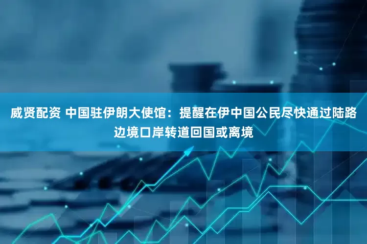 威贤配资 中国驻伊朗大使馆：提醒在伊中国公民尽快通过陆路边境口岸转道回国或离境