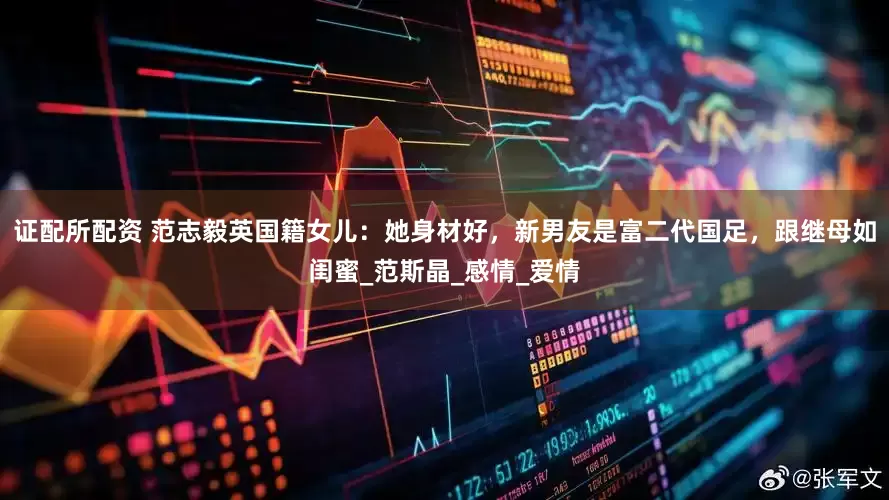 证配所配资 范志毅英国籍女儿：她身材好，新男友是富二代国足，跟继母如闺蜜_范斯晶_感情_爱情