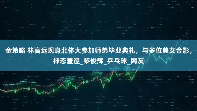 金策略 林高远现身北体大参加师弟毕业典礼，与多位美女合影，神态羞涩_黎俊辉_乒乓球_网友