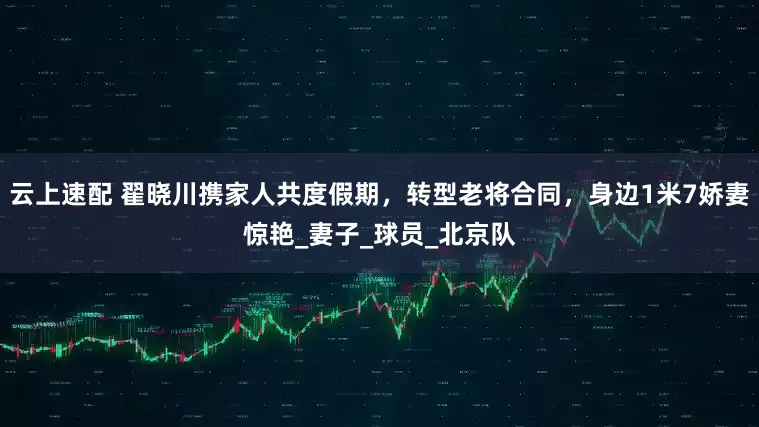 云上速配 翟晓川携家人共度假期，转型老将合同，身边1米7娇妻惊艳_妻子_球员_北京队