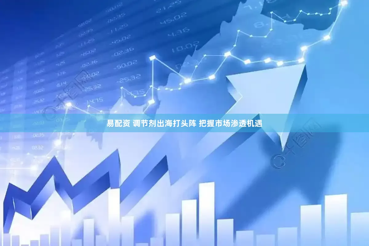 易配资 调节剂出海打头阵 把握市场渗透机遇