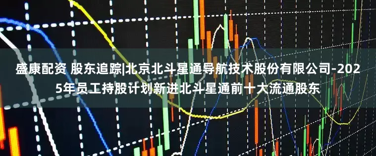 盛康配资 股东追踪|北京北斗星通导航技术股份有限公司-2025年员工持股计划新进北斗星通前十大流通股东