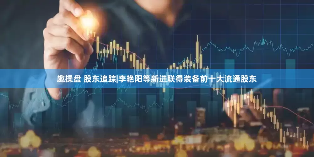 趣操盘 股东追踪|李艳阳等新进联得装备前十大流通股东
