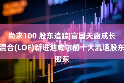 尚求100 股东追踪|富国天惠成长混合(LOF)新进迪威尔前十大流通股东
