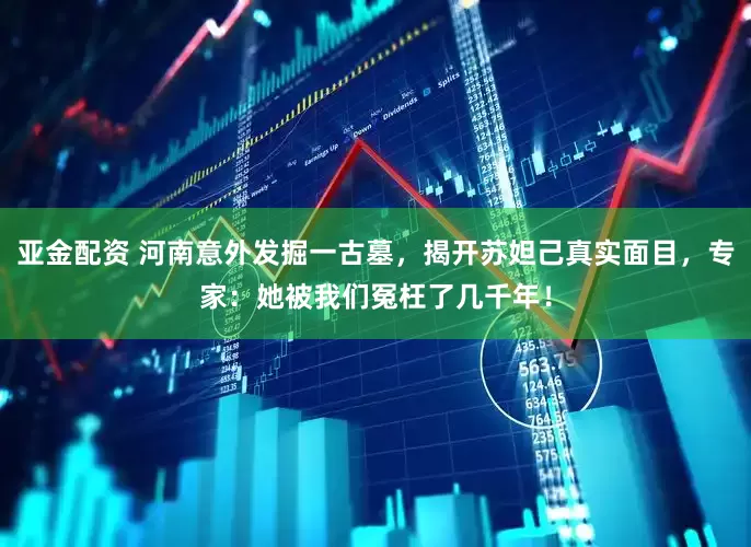 亚金配资 河南意外发掘一古墓，揭开苏妲己真实面目，专家：她被我们冤枉了几千年！
