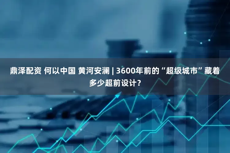 鼎泽配资 何以中国 黄河安澜 | 3600年前的“超级城市”藏着多少超前设计？