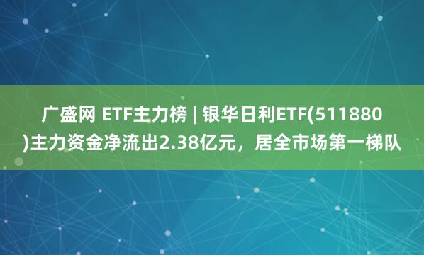 广盛网 ETF主力榜 | 银华日利ETF(511880)主力资金净流出2.38亿元，居全市场第一梯队