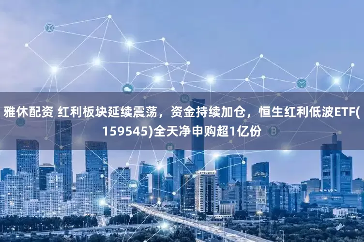 雅休配资 红利板块延续震荡，资金持续加仓，恒生红利低波ETF(159545)全天净申购超1亿份