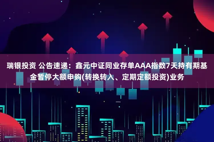 瑞银投资 公告速递：鑫元中证同业存单AAA指数7天持有期基金暂停大额申购(转换转入、定期定额投资)业务