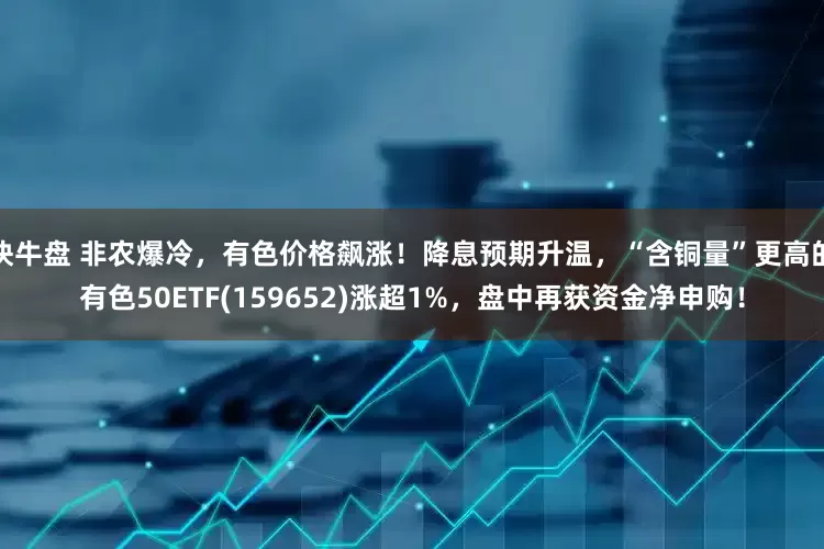 快牛盘 非农爆冷，有色价格飙涨！降息预期升温，“含铜量”更高的有色50ETF(159652)涨超1%，盘中再获资金净申购！