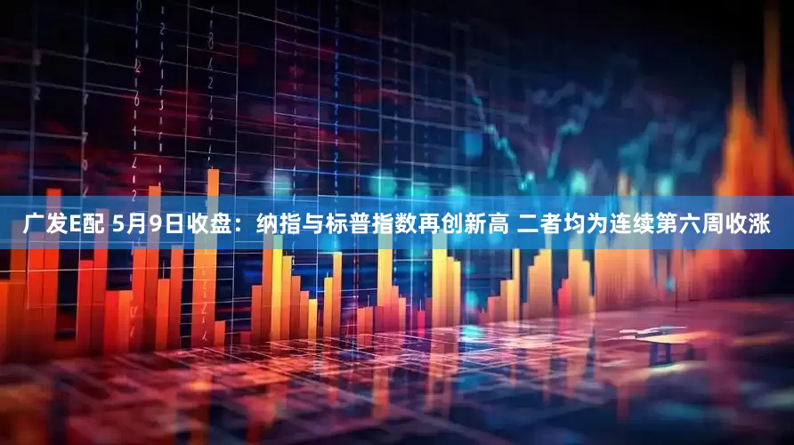 广发E配 5月9日收盘：纳指与标普指数再创新高 二者均为连续第六周收涨